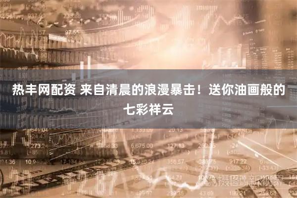 热丰网配资 来自清晨的浪漫暴击！送你油画般的七彩祥云