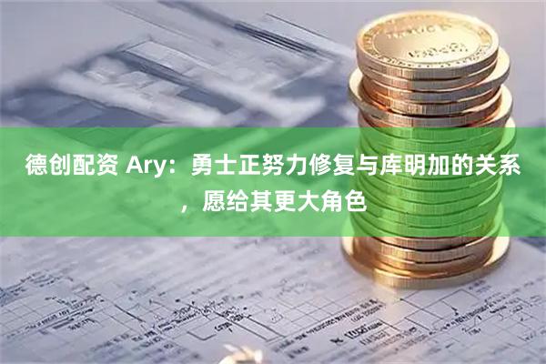 德创配资 Ary：勇士正努力修复与库明加的关系，愿给其更大角色