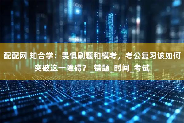配配网 知合学：畏惧刷题和模考，考公复习该如何突破这一障碍？_错题_时间_考试