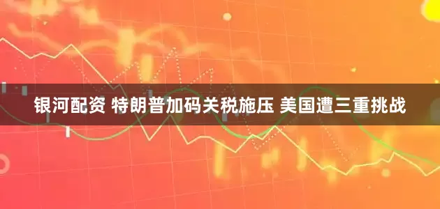 银河配资 特朗普加码关税施压 美国遭三重挑战