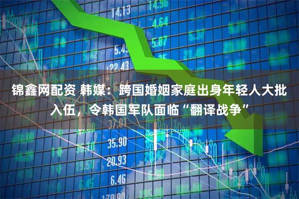 锦鑫网配资 韩媒：跨国婚姻家庭出身年轻人大批入伍，令韩国军队面临“翻译战争”