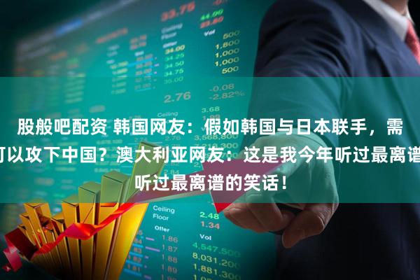 股般吧配资 韩国网友：假如韩国与日本联手，需要几天可以攻下中国？澳大利亚网友：这是我今年听过最离谱的笑话！