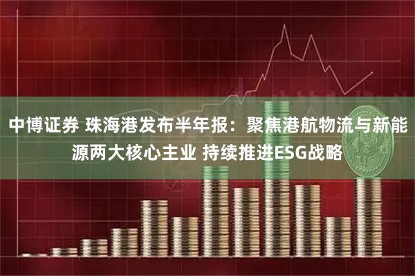 中博证券 珠海港发布半年报：聚焦港航物流与新能源两大核心主业 持续推进ESG战略