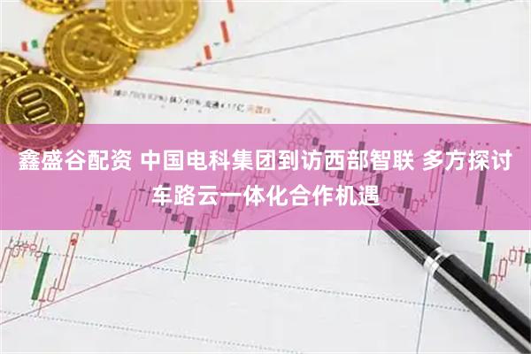 鑫盛谷配资 中国电科集团到访西部智联 多方探讨车路云一体化合作机遇