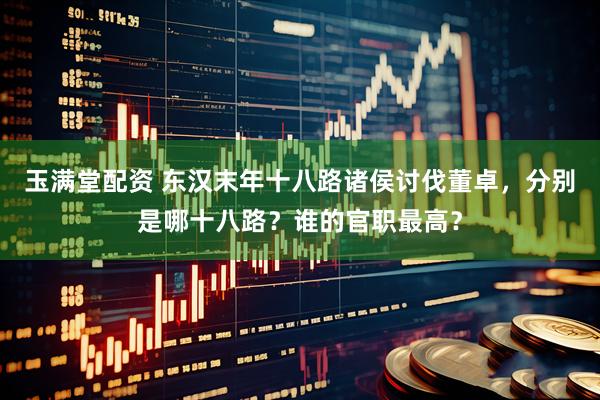 玉满堂配资 东汉末年十八路诸侯讨伐董卓，分别是哪十八路？谁的官职最高？