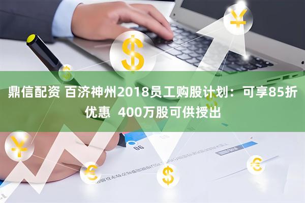 鼎信配资 百济神州2018员工购股计划：可享85折优惠  400万股可供授出