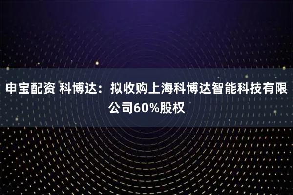 申宝配资 科博达：拟收购上海科博达智能科技有限公司60%股权