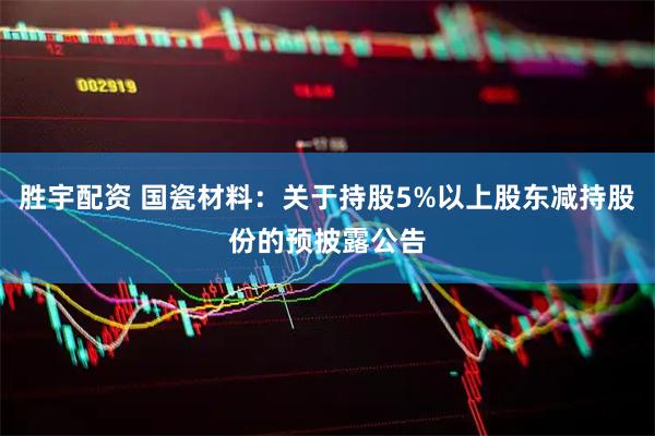 胜宇配资 国瓷材料：关于持股5%以上股东减持股份的预披露公告