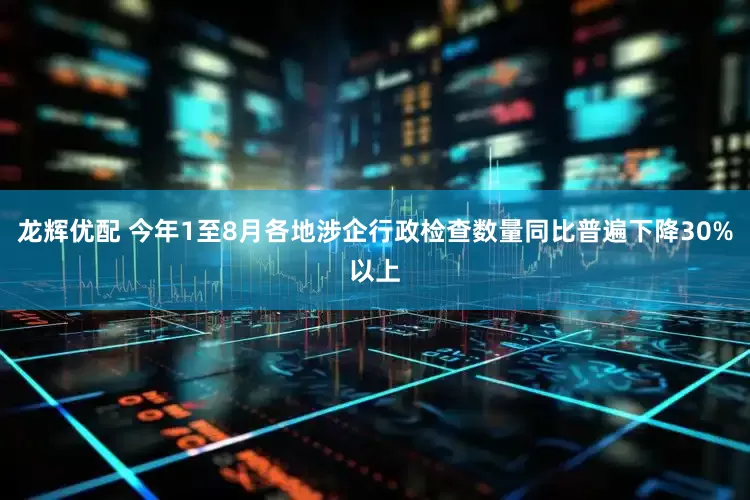 龙辉优配 今年1至8月各地涉企行政检查数量同比普遍下降30%以上