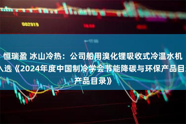 恒瑞盈 冰山冷热：公司船用溴化锂吸收式冷温水机组入选《2024年度中国制冷学会节能降碳与环保产品目录》