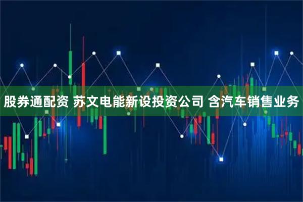 股券通配资 苏文电能新设投资公司 含汽车销售业务