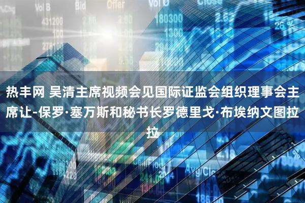 热丰网 吴清主席视频会见国际证监会组织理事会主席让-保罗·塞万斯和秘书长罗德里戈·布埃纳文图拉