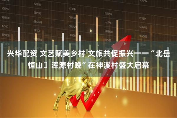 兴华配资 文艺赋美乡村 文旅共促振兴一一“北岳恒山・浑源村晚”在神溪村盛大启幕