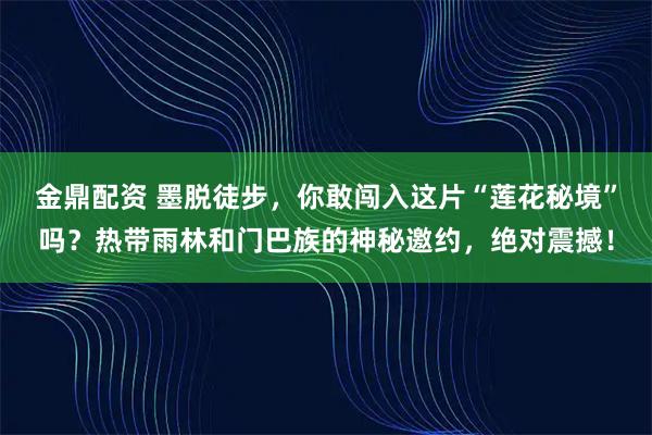 金鼎配资 墨脱徒步,你敢闯入这片“莲花秘境”吗?热带雨林和门巴族的神秘邀约,绝对震撼!