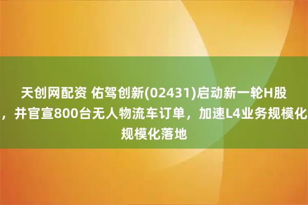天创网配资 佑驾创新(02431)启动新一轮H股配售，并官宣800台无人物流车订单，加速L4业务规模化落地