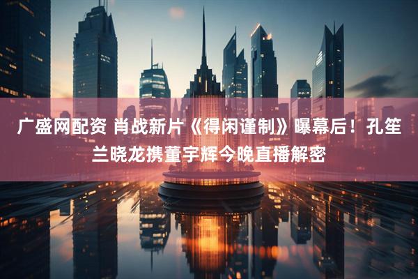 广盛网配资 肖战新片《得闲谨制》曝幕后!孔笙兰晓龙携董宇辉今晚直播解密