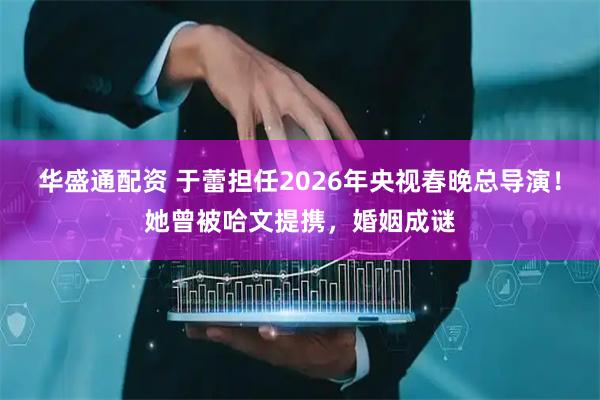 华盛通配资 于蕾担任2026年央视春晚总导演！她曾被哈文提携，婚姻成谜