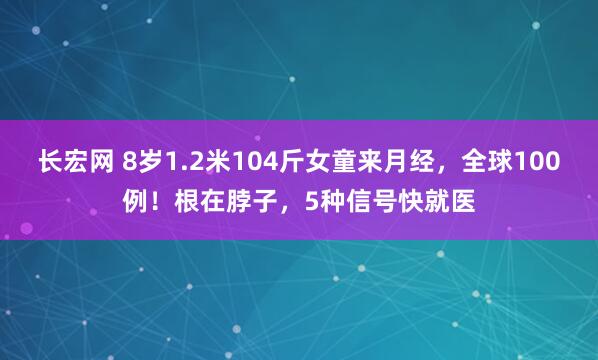 长宏网 8岁1.2米104斤女童来月经，全球100例！根在脖子，5种信号快就医