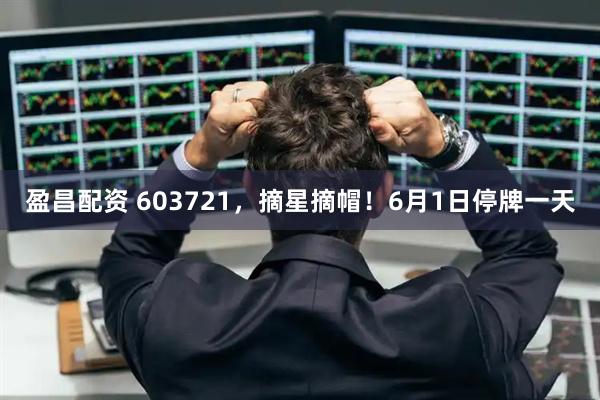 盈昌配资 603721,摘星摘帽!6月1日停牌一天