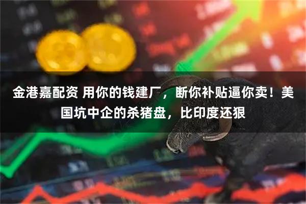 金港嘉配资 用你的钱建厂，断你补贴逼你卖！美国坑中企的杀猪盘，比印度还狠